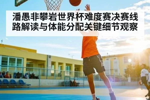 潘愚非攀岩世界杯难度赛决赛线路解读与体能分配关键细节观察